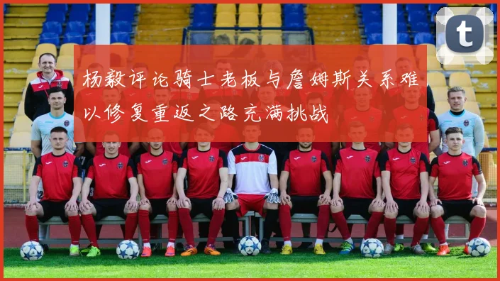 杨毅评论骑士老板与詹姆斯关系难以修复重返之路充满挑战
